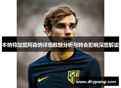 本纳特加盟阿森纳详细数据分析与转会影响深度解读