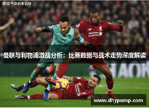 曼联与利物浦激战分析：比赛数据与战术走势深度解读