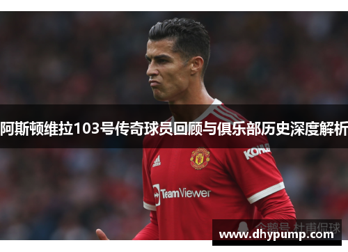 阿斯顿维拉103号传奇球员回顾与俱乐部历史深度解析